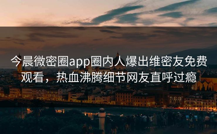 今晨微密圈app圈内人爆出维密友免费观看，热血沸腾细节网友直呼过瘾