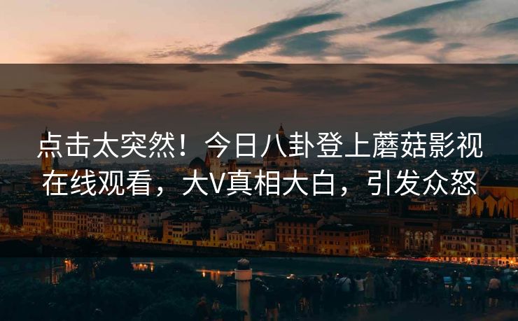 点击太突然！今日八卦登上蘑菇影视在线观看，大V真相大白，引发众怒