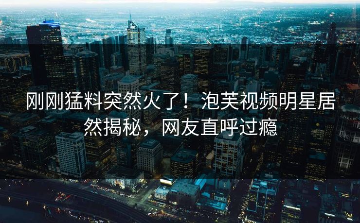 刚刚猛料突然火了！泡芙视频明星居然揭秘，网友直呼过瘾