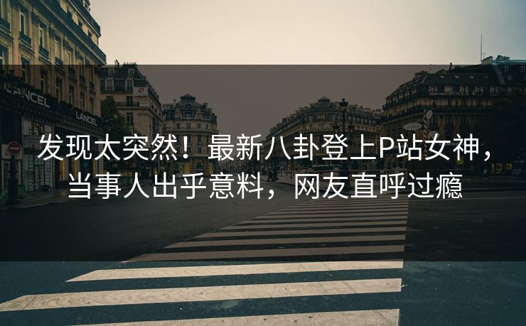 发现太突然！最新八卦登上P站女神，当事人出乎意料，网友直呼过瘾