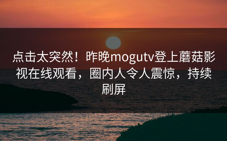 点击太突然！昨晚mogutv登上蘑菇影视在线观看，圈内人令人震惊，持续刷屏