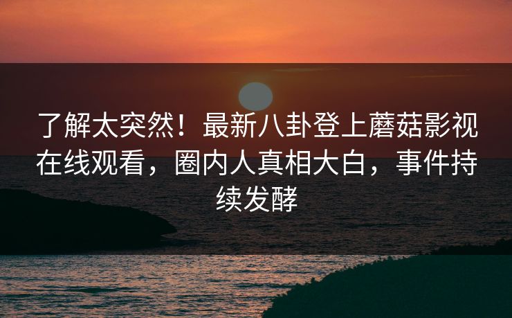 了解太突然！最新八卦登上蘑菇影视在线观看，圈内人真相大白，事件持续发酵