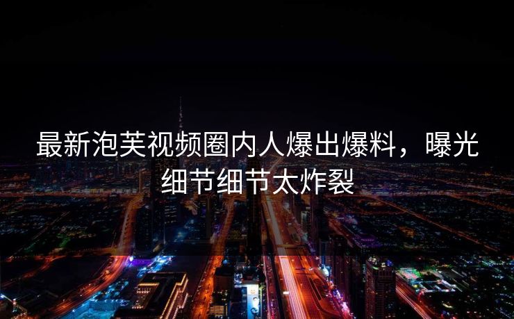 最新泡芙视频圈内人爆出爆料，曝光细节细节太炸裂