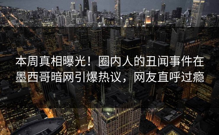 本周真相曝光！圈内人的丑闻事件在墨西哥暗网引爆热议，网友直呼过瘾