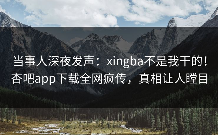 当事人深夜发声：xingba不是我干的！杏吧app下载全网疯传，真相让人瞠目