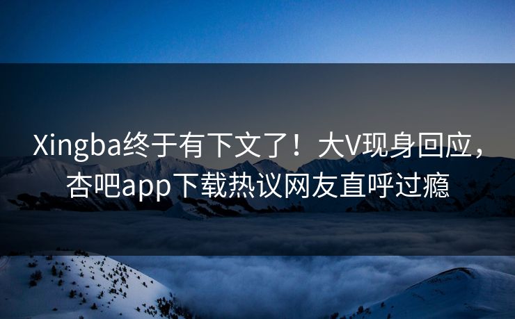 Xingba终于有下文了！大V现身回应，杏吧app下载热议网友直呼过瘾