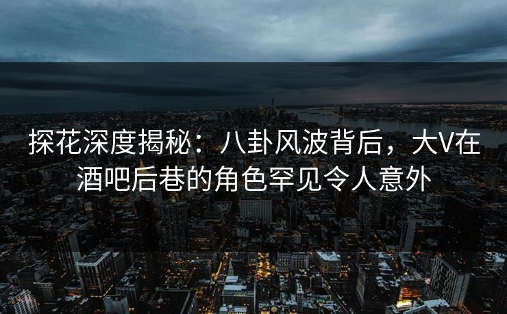 探花深度揭秘：八卦风波背后，大V在酒吧后巷的角色罕见令人意外