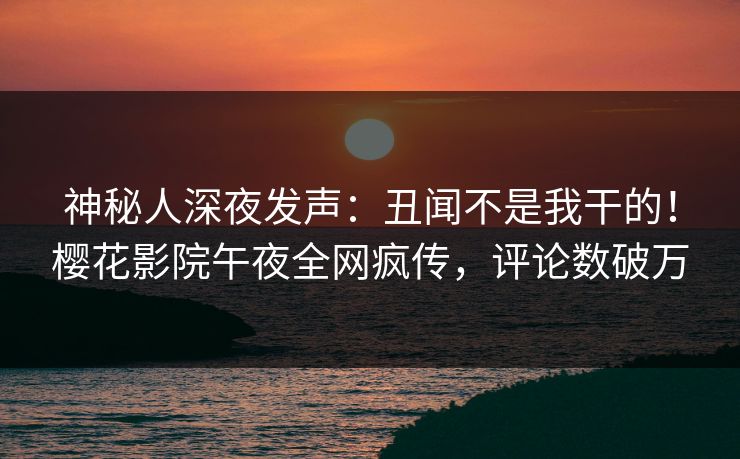 神秘人深夜发声：丑闻不是我干的！樱花影院午夜全网疯传，评论数破万