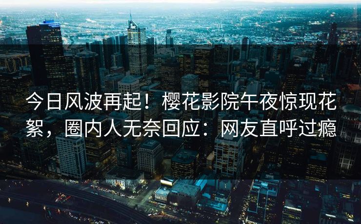 今日风波再起！樱花影院午夜惊现花絮，圈内人无奈回应：网友直呼过瘾
