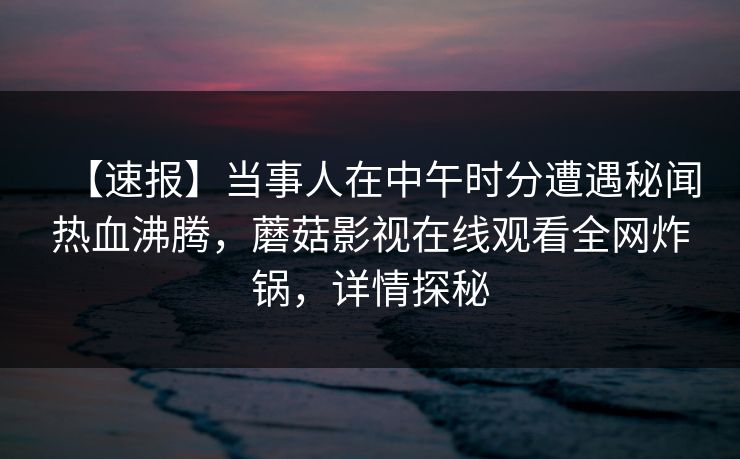 【速报】当事人在中午时分遭遇秘闻热血沸腾，蘑菇影视在线观看全网炸锅，详情探秘