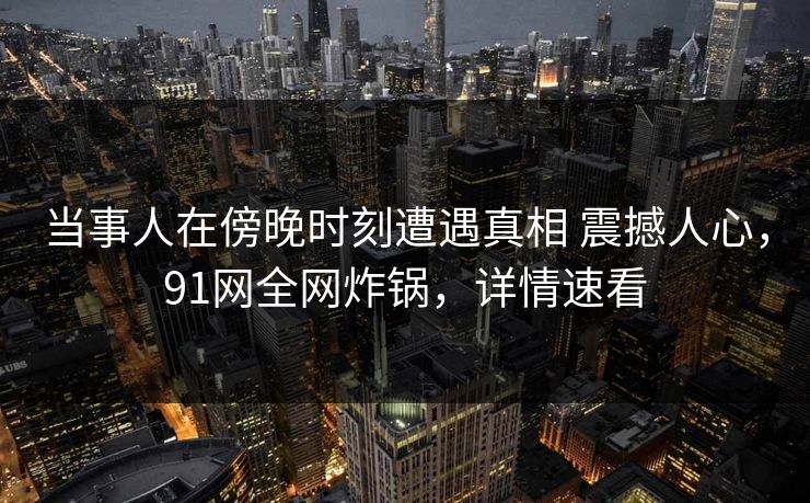 当事人在傍晚时刻遭遇真相 震撼人心，91网全网炸锅，详情速看