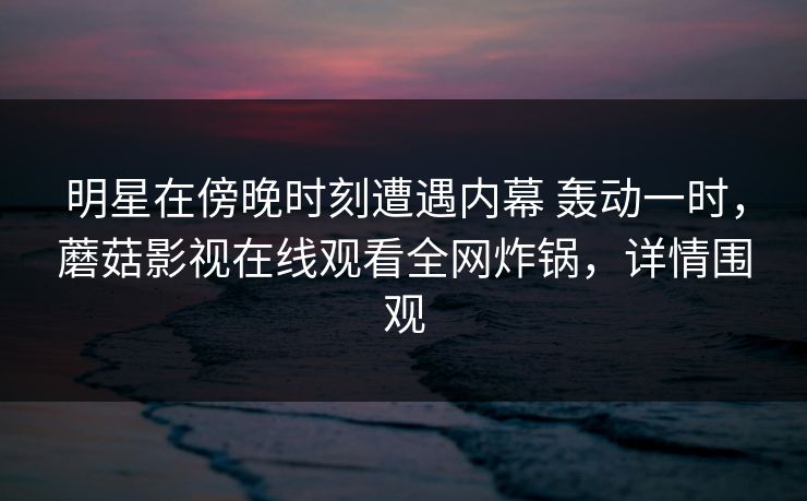 明星在傍晚时刻遭遇内幕 轰动一时，蘑菇影视在线观看全网炸锅，详情围观