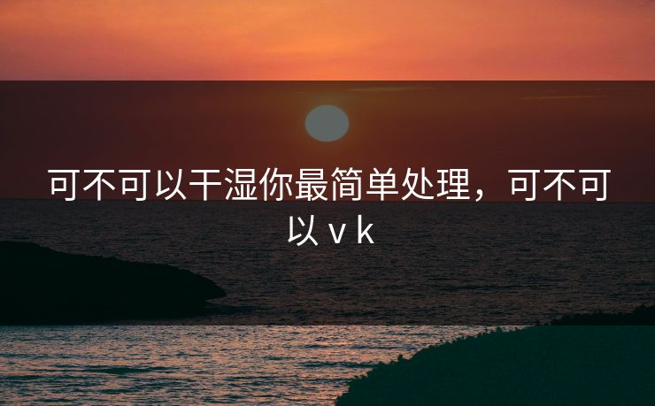 可不可以干湿你最简单处理,可不可以ⅴk 可不可以干湿你最简单处理,可不可以ⅴk