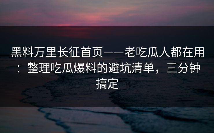 黑料万里长征首页——老吃瓜人都在用：整理吃瓜爆料的避坑清单，三分钟搞定