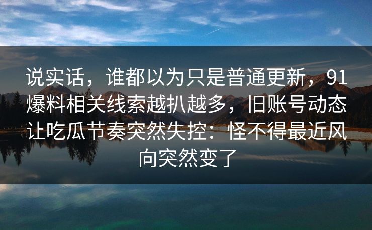 说实话，谁都以为只是普通更新，91爆料相关线索越扒越多，旧账号动态让吃瓜节奏突然失控：怪不得最近风向突然变了