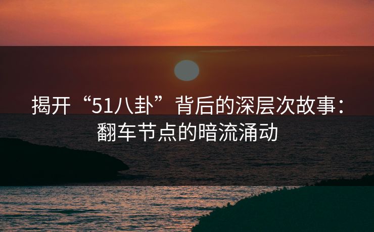 揭开“51八卦”背后的深层次故事：翻车节点的暗流涌动